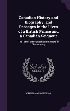 portada Canadian History and Biography, and Passages in the Lives of a British Prince and a Canadian Seigneur: The Father of the Queen and the Hero of Chateau (en Inglés)