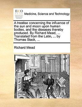 portada a   treatise concerning the influence of the sun and moon upon human bodies, and the diseases thereby produced. by richard mead, ... translated from t