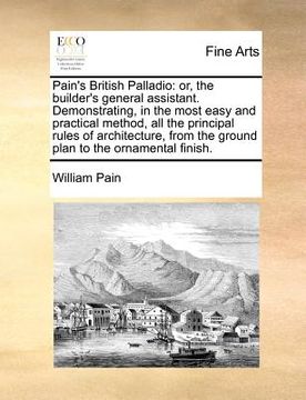 portada pain's british palladio: or, the builder's general assistant. demonstrating, in the most easy and practical method, all the principal rules of (en Inglés)