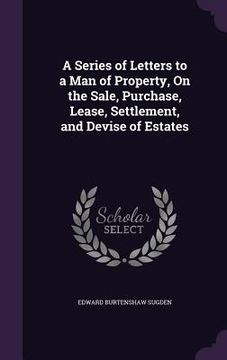 portada A Series of Letters to a Man of Property, On the Sale, Purchase, Lease, Settlement, and Devise of Estates (en Inglés)