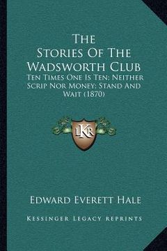 portada the stories of the wadsworth club: ten times one is ten; neither scrip nor money; stand and wait (1870) (en Inglés)