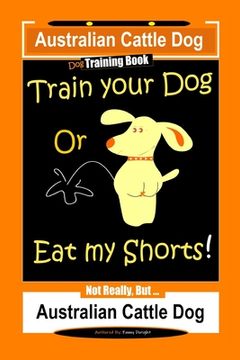 portada Australian Cattle Dog Dog Training Book, Train Your Dog or Eat My Shorts, Not Really But... Australian Cattle Dog (en Inglés)