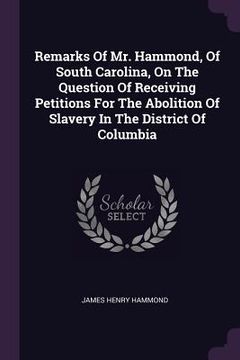 portada Remarks Of Mr. Hammond, Of South Carolina, On The Question Of Receiving Petitions For The Abolition Of Slavery In The District Of Columbia (en Inglés)