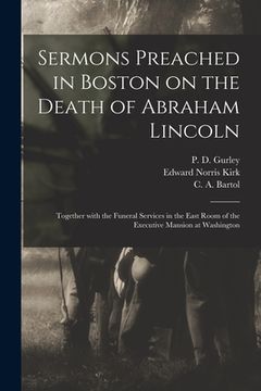 portada Sermons Preached in Boston on the Death of Abraham Lincoln; Together With the Funeral Services in the East Room of the Executive Mansion at Washington (en Inglés)