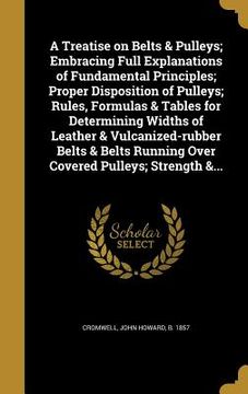 portada A Treatise on Belts & Pulleys; Embracing Full Explanations of Fundamental Principles; Proper Disposition of Pulleys; Rules, Formulas & Tables for Dete (en Inglés)