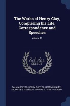 portada The Works of Henry Clay, Comprising his Life, Correspondence and Speeches; Volume 10 (en Inglés)