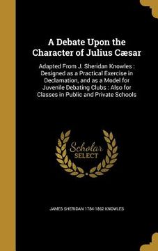 portada A Debate Upon the Character of Julius Cæsar: Adapted From J. Sheridan Knowles: Designed as a Practical Exercise in Declamation, and as a Model for Juv (en Inglés)