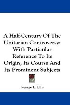 portada a half-century of the unitarian controversy: with particular reference to its origin, its course and its prominent subjects (en Inglés)