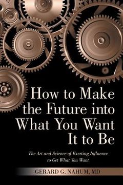 portada How to Make the Future into What You Want It to Be: The Art and Science of Exerting Influence to Get What You Want (en Inglés)