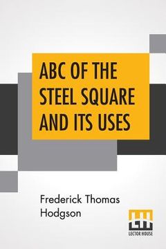 portada ABC Of The Steel Square And Its Uses: Being A Condensed Compilation From The Copyrighted Works Of Fred T. Hodgson, Author Of The Steel Square And Its (en Inglés)