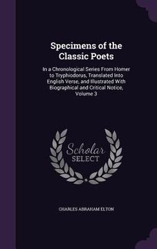 portada Specimens of the Classic Poets: In a Chronological Series From Homer to Tryphiodorus, Translated Into English Verse, and Illustrated With Biographical (en Inglés)