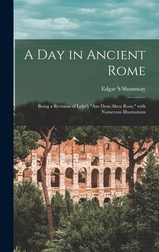 portada A Day in Ancient Rome: Being a Revision of Lohr's "Aus Dem Alten Rom," With Numerous Illustrations (en Inglés)