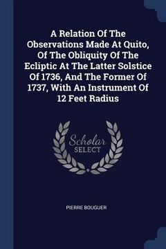 portada A Relation Of The Observations Made At Quito, Of The Obliquity Of The Ecliptic At The Latter Solstice Of 1736, And The Former Of 1737, With An Instrum (en Inglés)