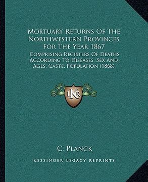 portada mortuary returns of the northwestern provinces for the year 1867: comprising registers of deaths according to diseases, sex and ages, caste, populatio (in English)