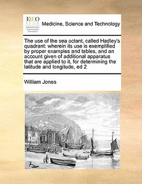 portada the use of the sea octant, called hadley's quadrant: wherein its use is exemplified by proper examples and tables, and an account given of additional (en Inglés)
