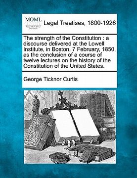 portada the strength of the constitution: a discourse delivered at the lowell institute, in boston, 7 february, 1850, as the conclusion of a course of twelve