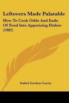 portada leftovers made palatable: how to cook odds and ends of food into appetizing dishes (1902) (en Inglés)