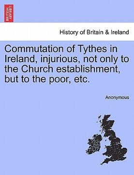 portada commutation of tythes in ireland, injurious, not only to the church establishment, but to the poor, etc. (en Inglés)