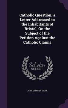 portada Catholic Question. a Letter Addressed to the Inhabitants of Bristol, On the Subject of the Petition Against the Catholic Claims