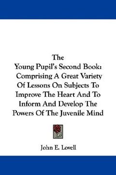 portada the young pupil's second book: comprising a great variety of lessons on subjects to improve the heart and to inform and develop the powers of the juv (en Inglés)