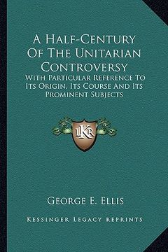 portada a half-century of the unitarian controversy: with particular reference to its origin, its course and its prominent subjects (en Inglés)