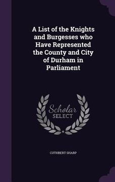 portada A List of the Knights and Burgesses who Have Represented the County and City of Durham in Parliament (en Inglés)