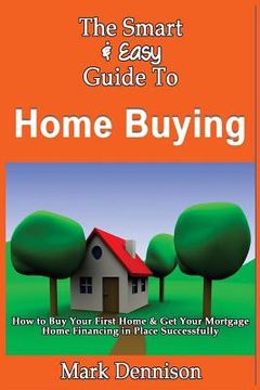portada The Smart & Easy Guide To Home Buying: How to Buy Your First Home & Get Your Mortgage Home Financing in Place Successfully (en Inglés)