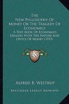 portada the new philosophy of money or the tragedy of economics: a text book of economics dealing with the nature and office of money (1915) (en Inglés)