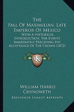 portada the fall of maximilian, late emperor of mexico: with a historical introduction, the events immediately preceding his acceptance of the crown (1872) (en Inglés)