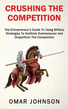 portada Crushing The Competition: The Entrepreneur's Guide To Using Military Strategies To Outthink, Outmaneuver and Outperform The Competition (en Inglés)