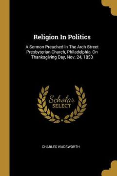 portada Religion In Politics: A Sermon Preached In The Arch Street Presbyterian Church, Philadelphia, On Thanksgiving Day, Nov. 24, 1853 (en Inglés)