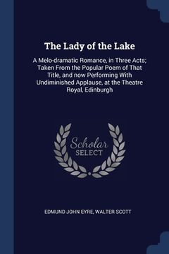 portada The Lady of the Lake: A Melo-dramatic Romance, in Three Acts; Taken From the Popular Poem of That Title, and now Performing With Undiminishe (en Inglés)