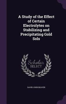 portada A Study of the Effect of Certain Electrolytes on Stabilizing and Precipitating Gold Sols (en Inglés)