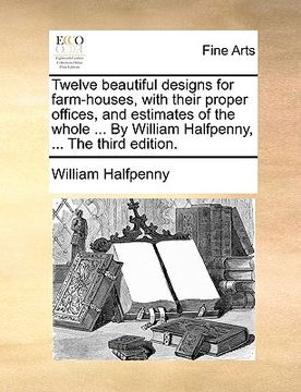 portada twelve beautiful designs for farm-houses, with their proper offices, and estimates of the whole ... by william halfpenny, ... the third edition.
