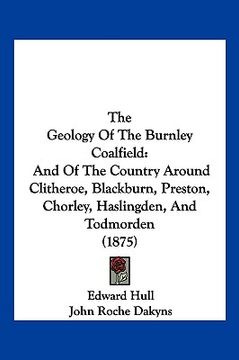 portada the geology of the burnley coalfield: and of the country around clitheroe, blackburn, preston, chorley, haslingden, and todmorden (1875) (en Inglés)