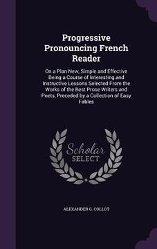 portada Progressive Pronouncing French Reader: On a Plan New, Simple and Effective Being a Course of Interesting and Instructive Lessons Selected From the Wor (en Inglés)