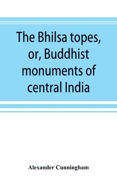 portada The Bhilsa topes, or, Buddhist monuments of central India: comprising a brief historical sketch of the rise, progress, and decline of Buddhism; with a (en Inglés)