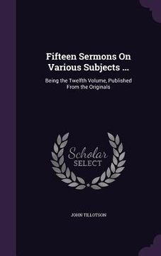 portada Fifteen Sermons On Various Subjects ...: Being the Twelfth Volume, Published From the Originals (en Inglés)