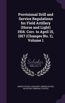 portada Provisional Drill and Service Regulations for Field Artillery (Horse and Light) 1916. Corr. to April 15, 1917 (Changes No. 1), Volume 1 (en Inglés)