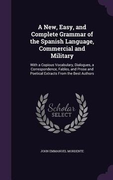 portada A New, Easy, and Complete Grammar of the Spanish Language, Commercial and Military: With a Copious Vocabulary, Dialogues, a Correspondence, Fables, an (en Inglés)