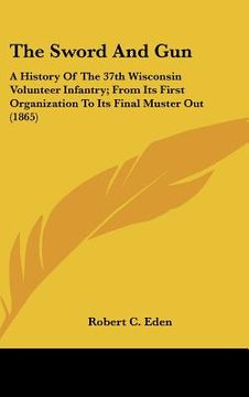 portada the sword and gun: a history of the 37th wisconsin volunteer infantry; from its first organization to its final muster out (1865) (in English)