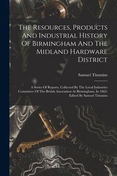 portada The Resources, Products And Industrial History Of Birmingham And The Midland Hardware District: A Series Of Reports, Collected By The Local Industries (en Inglés)
