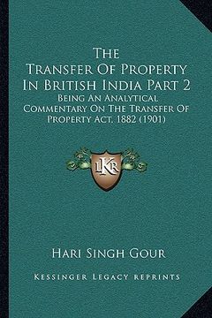 portada the transfer of property in british india part 2: being an analytical commentary on the transfer of property act, 1882 (1901) (en Inglés)