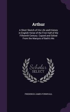portada Arthur: A Short Sketch of His Life and History in English Verse of the First Half of the Fifteenth Century. Copied and Edited