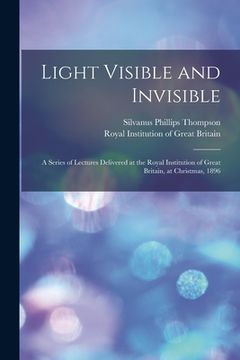 portada Light Visible and Invisible: a Series of Lectures Delivered at the Royal Institution of Great Britain, at Christmas, 1896 (en Inglés)
