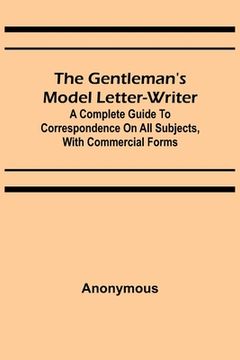 portada The Gentleman's Model Letter-writer; A Complete Guide to Correspondence on All Subjects, with Commercial Forms (en Inglés)