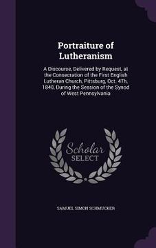 portada Portraiture of Lutheranism: A Discourse, Delivered by Request, at the Consecration of the First English Lutheran Church, Pittsburg, Oct. 4Th, 1840