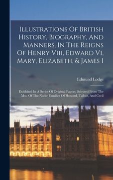 portada Illustrations Of British History, Biography, And Manners, In The Reigns Of Henry Viii, Edward Vi, Mary, Elizabeth, & James I: Exhibited In A Series Of