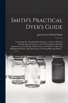 portada Smith's Practical Dyer's Guide: Containing Five Hundred Dyed Patterns, to Each of Which a Genuine Receipt is Given: the Work Comprises Practical Instr