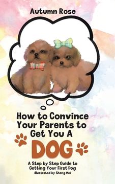 portada How to Convince Your Parents to get you a Dog: A Step by Step Guide to Getting Your First dog (en Inglés)
